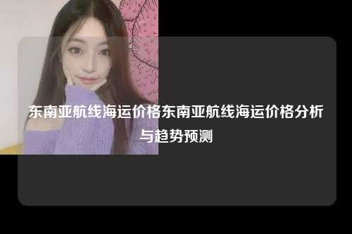 东南亚航线海运价格东南亚航线海运价格分析与趋势预测